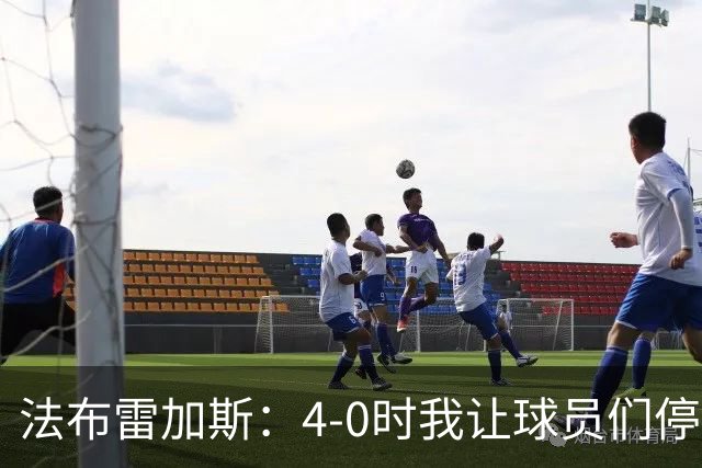 法布雷加斯：4-0时我让球员们停止跑动，这导致丢球，我很后悔；卡里克：我100%为球队的表现负责，责任到我为止